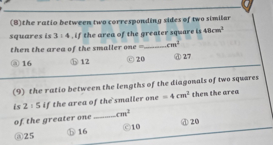 (8)the ratio between two corresponding sides of two similar
squares is 3:4 , if the area of the greater square is 48cm^2
then the area of the smaller one =_ cm^2
@ 16 ⓑ 12 C 20 ⓓ27
(9) the ratio between the lengths of the diagonals of two squares
is 2:5 if the area of the smaller one =4cm^2 then the area
of the greater one _ cm^2
Ⓒ10 ① 20
② 25 ⑤ 16