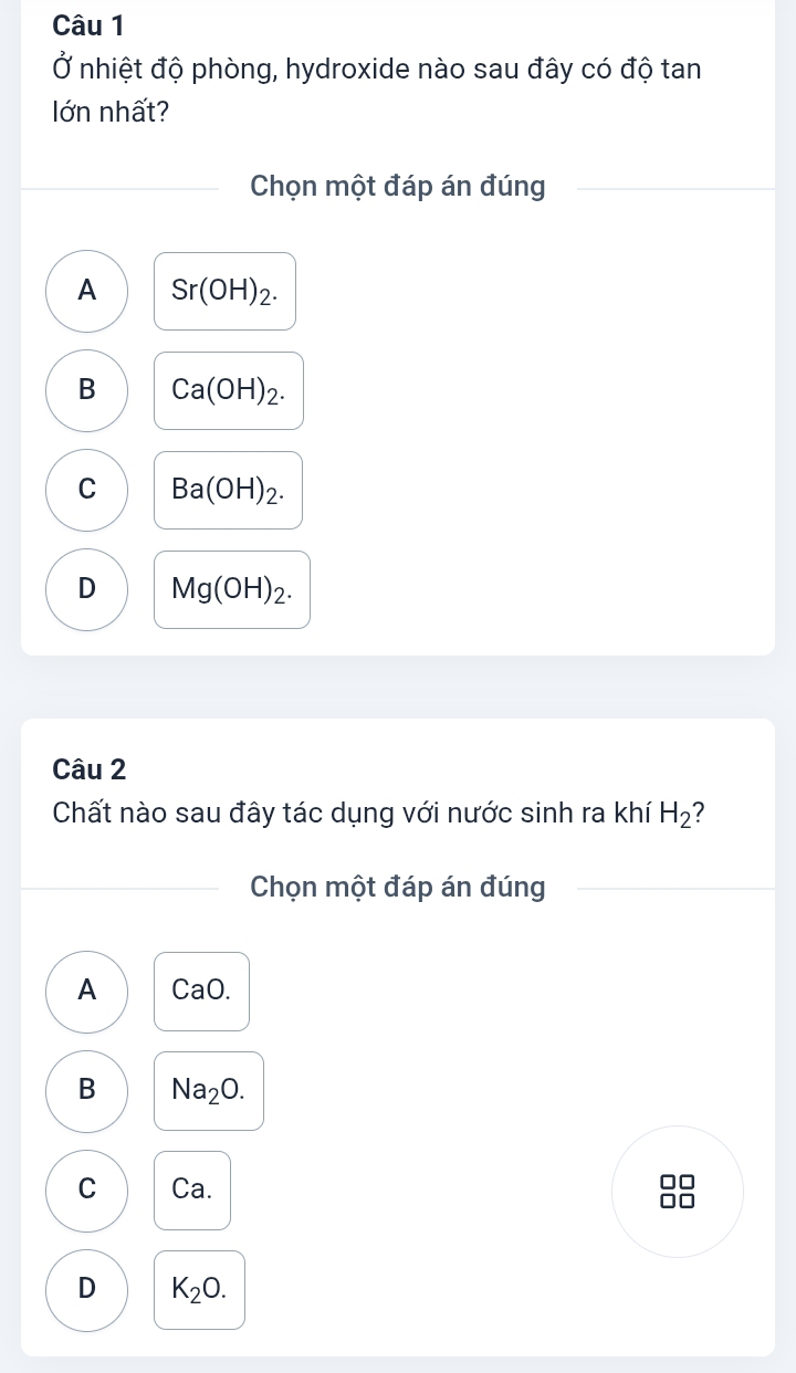 Ở nhiệt độ phòng, hydroxide nào sau đây có độ tan
lớn nhất?
Chọn một đáp án đúng
A Sr(OH)_2.
B Ca(OH)_2.
C Ba(OH)_2.
D Mg(OH)_2. 
Câu 2
Chất nào sau đây tác dụng với nước sinh ra khí H_2 2
Chọn một đáp án đúng
A CaO.
B Na_2O.
C Ca. 88
D K_2O.