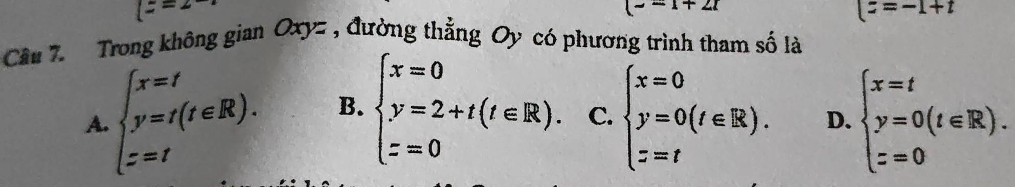 (z=2-
(- -1+2i
|z=-1+t
Câu 7. Trong không gian Oxyz , đường thẳng Oy có phương trình tham số là
A. beginarrayl x=t y=t(t∈ R). z=tendarray. beginarrayl x=0 y=0(t∈ R). z=tendarray. D. beginarrayl x=t y=0(t∈ R). z=0endarray.
B. beginarrayl x=0 y=2+t(t∈ R). z=0endarray. C.