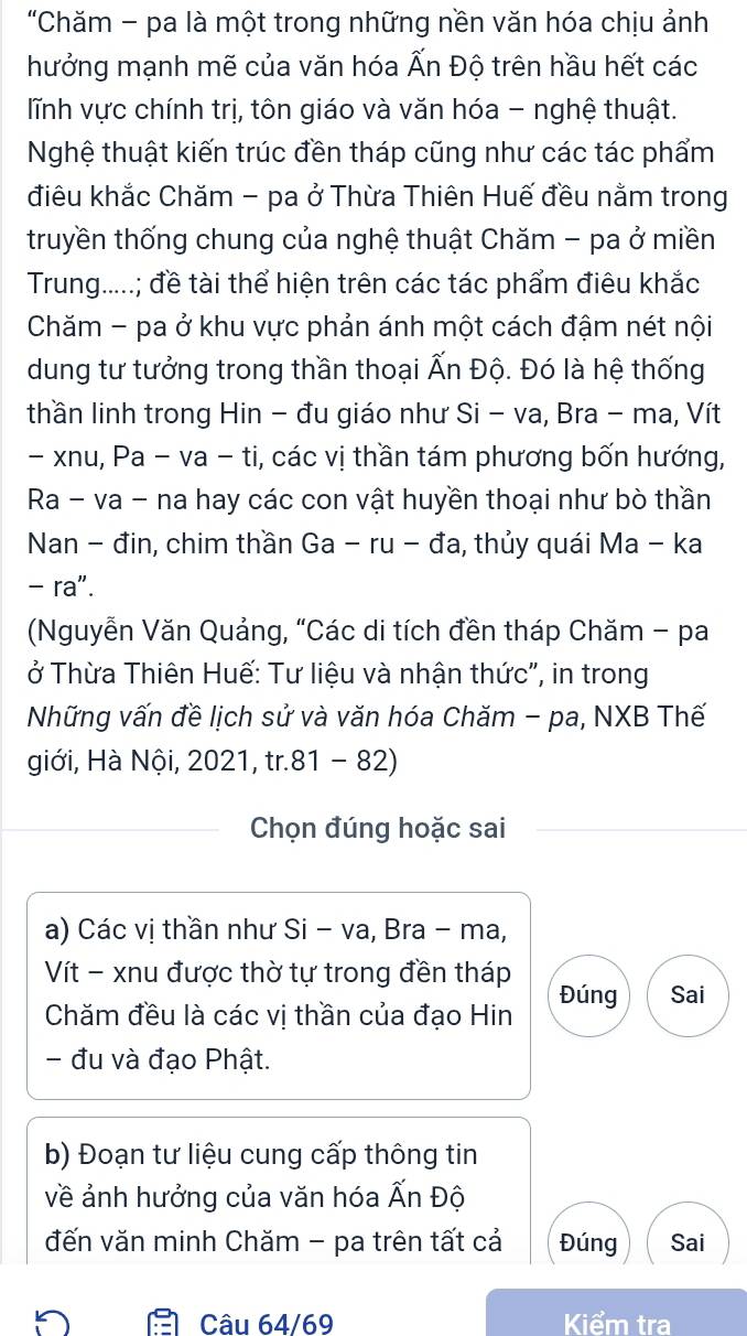 "Chăm - pa là một trong những nền văn hóa chịu ảnh
hưởng mạnh mẽ của văn hóa Ấn Độ trên hầu hết các
lĩnh vực chính trị, tôn giáo và văn hóa - nghệ thuật.
Nghệ thuật kiến trúc đền tháp cũng như các tác phẩm
điêu khắc Chăm - pa ở Thừa Thiên Huế đều nằm trong
truyền thống chung của nghệ thuật Chăm - pa ở miền
Trung.....; đề tài thể hiện trên các tác phẩm điêu khắc
Chăm - pa ở khu vực phản ánh một cách đậm nét nội
dung tư tưởng trong thần thoại Ấn Độ. Đó là hệ thống
thần linh trong Hin - đu giáo như Si - va, Bra - ma, Vít
- xnu, Pa - va - ti, các vị thần tám phương bốn hướng,
Ra - va - na hay các con vật huyền thoại như bò thần
Nan - đin, chim thần Ga - ru - đa, thủy quái Ma - ka
- ra".
(Nguyễn Văn Quảng, “Các di tích đền tháp Chăm - pa
ở Thừa Thiên Huế: Tư liệu và nhận thức", in trong
Những vấn đề lịch sử và văn hóa Chăm - pa, NXB Thế
giới, Hà Nội, 2021, tr.81 - 82)
Chọn đúng hoặc sai
a) Các vị thần như Si - va, Bra - ma,
Vít - xnu được thờ tự trong đền tháp Đúng Sai
Chăm đều là các vị thần của đạo Hin
đu và đạo Phật.
b) Đoạn tư liệu cung cấp thông tin
về ảnh hưởng của văn hóa Ấn Độ
đến văn minh Chăm - pa trên tất cả Đúng Sai
Câu 64 / 69 Kiểm tra