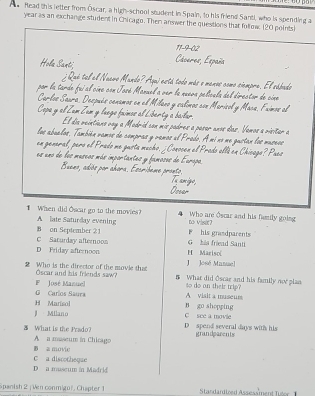 head this letter from Öscar, a high-school student in Spain, to his friend Santi, who is spending a
year as an exchange student in Chicago. Then answer the questions that follow (20 points)
11-9-02
Hola Santi, Cáceres, España
; Qué tel al Naavo Mando? Aqui está todo más e manos como cimpra. El sábado
por la tarde fui al cine con José Manuel a ver la nueva película del director de cine
Carlos Saura, Después cenamos en el Milaxo y calimos con Maricol y Mace, Fximos al
Copa y el Zam Zam y luege fuimos al Liberty a bailar.
El día veintians vay a Modrid con mis padres a paser unos das. Vemos a visitar a
los abuelos. También vamos de compras y vamos el Prodo. A mi no me gustan los museos
en general, pero el Prado me gusta mucho. ¿Conocen el Prado ellá en Chicago? Puea
es uno de los museos más importantes y famoses de Europa.
Bueno, adiós por ahora. Escribeme pronto.
Tu amigo,
Ossar
When did Oscar go to the movies? to visit? Who are Óscar and his family going
A late Saturday evening
B on September 21 F his grasdparents
D Priday afternoon C Saturday afternoos H Mariso( G hia friead Santi
J José Manael
2 Who is the director of the movie that What did Oscae and his family norplan
F José Manuel Oscar and his friends saw?
so do on their trip?
G Carlos Saura A visit a museum
H Marisol B go shopping
Milano C see a movie
What is the Prado? D spend several days with his grandparents
B a movie A a maseum in Chicago
D a museum in Madrid C a discotheqae
Spanish 2 | Ven conmigo', Chapter 1 Stardandired Assess ment lue