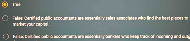 True
False; Certified public accountants are essentially sales associates who find the best places to
market your capital.
False; Certified public accountants are essentially bankers who keep track of incoming and outg