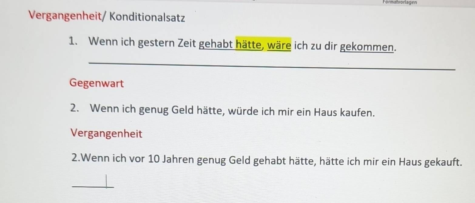 Formatvorlagen 
Vergangenheit/ Konditionalsatz 
1. Wenn ich gestern Zeit gehabt hätte, wäre ich zu dir gekommen. 
_ 
Gegenwart 
2. Wenn ich genug Geld hätte, würde ich mir ein Haus kaufen. 
Vergangenheit 
2.Wenn ich vor 10 Jahren genug Geld gehabt hätte, hätte ich mir ein Haus gekauft. 
_