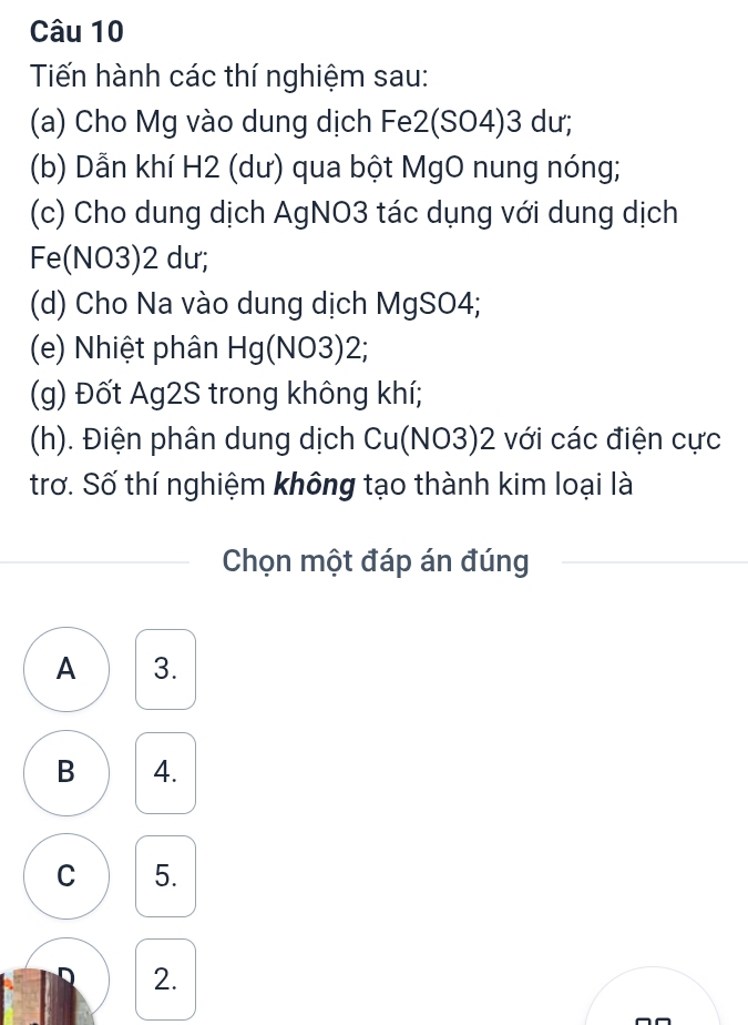 Tiến hành các thí nghiệm sau:
(a) Cho Mg vào dung dịch Fe2(SO4) 3 dư;
(b) Dẫn khí H2 (dư) qua bột MgO nung nóng;
(c) Cho dung dịch AgNO3 tác dụng với dung dịch
Fe(NO3) 2 dư;
(d) Cho Na vào dung dịch MgSO4;
(e) Nhiệt phân Hg(NO3) 2;
(g) Đốt Ag2S trong không khí;
(h). Điện phân dung dịch Cu(NO3) 2 với các điện cực
trơ. Số thí nghiệm không tạo thành kim loại là
Chọn một đáp án đúng
A 3.
B 4.
C 5.
2.