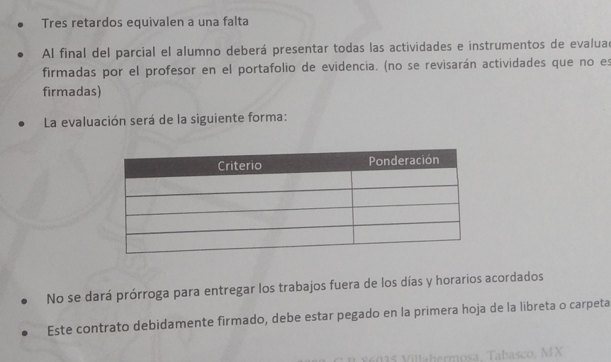 Tres retardos equivalen a una falta 
Al final del parcial el alumno deberá presentar todas las actividades e instrumentos de evaluad 
firmadas por el profesor en el portafolío de evidencia. (no se revisarán actividades que no es 
firmadas) 
La evaluación será de la siguiente forma: 
No se dará prórroga para entregar los trabajos fuera de los días y horarios acordados 
Este contrato debidamente firmado, debe estar pegado en la primera hoja de la libreta o carpeta 
lahermosa, Tabasco, MX