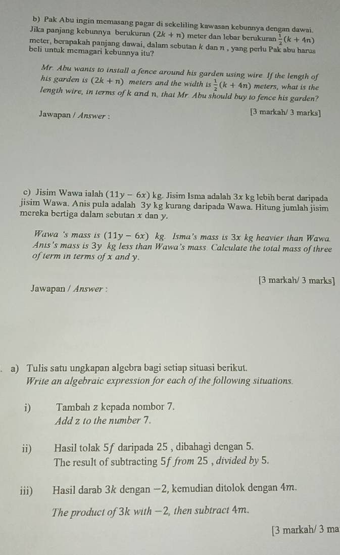 Pak Abu ingin memasang pagar di sekeliling kawasan kebunnya dengan dawai. 
Jika panjang kebunnya berukuran (2k+n) meter dan lebar berukuran  1/2 (k+4n)
meter, berapakah panjang dawai, dalam sebutan k dan n , yang perlu Pak abu harus 
beli untuk memagari kebunnya itu? 
Mr. Abu wants to install a fence around his garden using wire If the length of 
his garden is (2k+n) meters and the width is  1/2 (k+4n) meters, what is the 
length wire, in terms of k and n, that Mr Abu should buy to fence his garden? 
Jawapan / Answer : 
[3 markah/ 3 marks] 
c) Jisim Wawa ialah (11y-6x) kg. Jisim Isma adalah 3x kg lebih berat daripada 
jisim Wawa. Anis pula adalah 3y kg kurang daripada Wawa. Hitung jumlah jisim 
mereka bertiga dalam sebutan x dan y. 
Wawa 's mass is (11y-6x) kg. Isma's mass is 3x kg heavier than Wawa. 
Anis's mass is 3y kg less than Wawa's mass Calculate the total mass of three 
of term in terms of x and y. 
[3 markah/ 3 marks] 
Jawapan / Answer : 
a) Tulis satu ungkapan algebra bagi setiap situasi berikut. 
Write an algebraic expression for each of the following situations 
i) Tambah z kepada nombor 7. 
Add z to the number 7. 
ii) Hasil tolak 5f daripada 25 , dibahagi dengan 5. 
The result of subtracting 5f from 25 , divided by 5. 
iii) Hasil darab 3k dengan −2, kemudian ditolok dengan 4m. 
The product of 3k with -2, then subtract 4m. 
[3 markah/ 3 ma