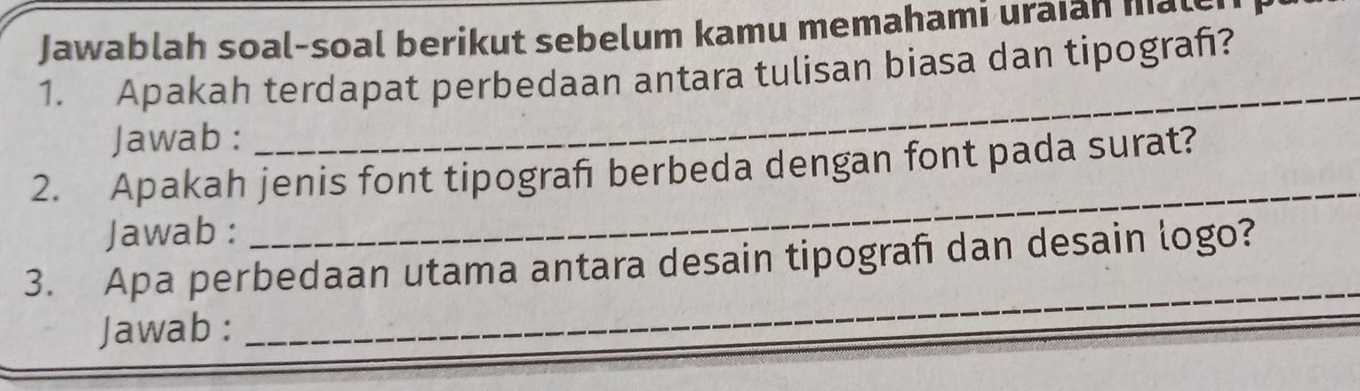 Jawablah soal-soal berikut sebelum kamu memahami uraian male 
1. Apakah terdapat perbedaan antara tulisan biasa dan tipograñ? 
Jawab : 
_ 
2. Apakah jenis font tipografı berbeda dengan font pada surat? 
Jawab : 
_ 
_ 
3. Apa perbedaan utama antara desain tipografi dan desain logo? 
Jawab :