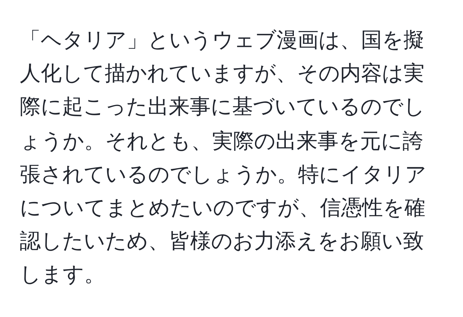 「ヘタリア」というウェブ漫画は、国を擬人化して描かれていますが、その内容は実際に起こった出来事に基づいているのでしょうか。それとも、実際の出来事を元に誇張されているのでしょうか。特にイタリアについてまとめたいのですが、信憑性を確認したいため、皆様のお力添えをお願い致します。