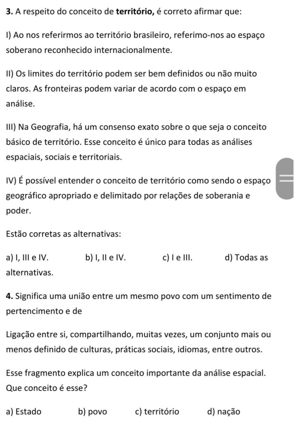 A respeito do conceito de território, é correto afirmar que:
I) Ao nos referirmos ao território brasileiro, referimo-nos ao espaço
soberano reconhecido internacionalmente.
II) Os limites do território podem ser bem definidos ou não muito
claros. As fronteiras podem variar de acordo com o espaço em
análise.
III) Na Geografia, há um consenso exato sobre o que seja o conceito
básico de território. Esse conceito é único para todas as análises
espaciais, sociais e territoriais.
IV) É possível entender o conceito de território como sendo o espaço
geográfico apropriado e delimitado por relações de soberania e
poder.
Estão corretas as alternativas:
a) I, II e IV. b) I, Ie IV. c) I e ⅢII. d) Todas as
alternativas.
4. Significa uma união entre um mesmo povo com um sentimento de
pertencimento e de
Ligação entre si, compartilhando, muitas vezes, um conjunto mais ou
menos definido de culturas, práticas sociais, idiomas, entre outros.
Esse fragmento explica um conceito importante da análise espacial.
Que conceito é esse?
a) Estado b) povo c) território d) nação