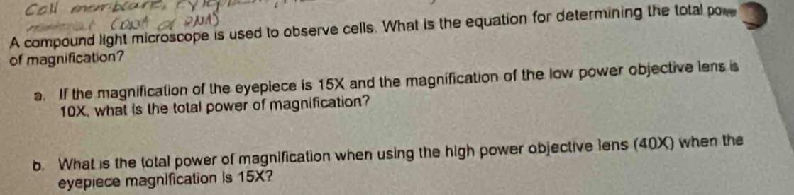 A compound light microscope is used to observe cells. What is the equation for determining the total pore 
of magnification? 
a. If the magnification of the eyeplece is 15X and the magnification of the low power objective lens is
10X, what is the total power of magnification? 
b. What is the total power of magnification when using the high power objective lens (40X) when the 
eyepiece magnification is 15X?