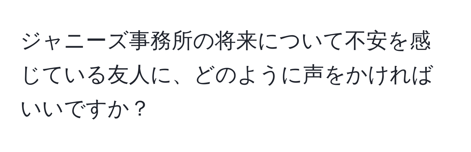 ジャニーズ事務所の将来について不安を感じている友人に、どのように声をかければいいですか？