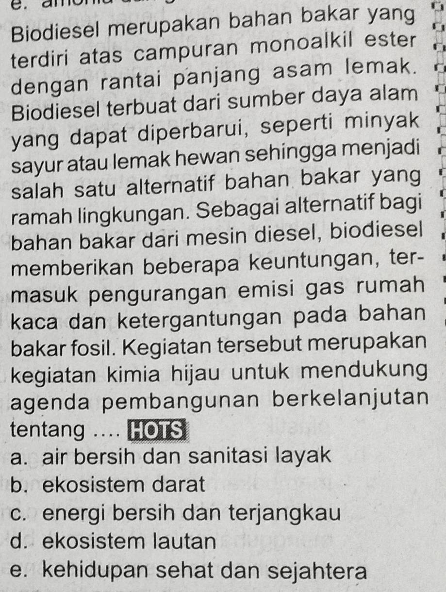 an
Biodiesel merupakan bahan bakar yang
terdiri atas campuran monoalkil ester
dengan rantai panjang asam lemak.
Biodiesel terbuat dari sumber daya alam
yang dapat diperbarui, seperti minyak
sayur atau lemak hewan sehingga menjadi
salah satu alternatif bahan bakar yang
ramah lingkungan. Sebagai alternatif bagi
bahan bakar dari mesin diesel, biodiesel
memberikan beberapa keuntungan, ter-
masuk pengurangan emisi gas rumah
kaca dan ketergantungan pada bahan 
bakar fosil. Kegiatan tersebut merupakan
kegiatan kimia hijau untuk mendukung
agenda pembangunan berkelanjutan
tentang .... HOTS
a. air bersih dan sanitasi layak
b. ekosistem darat
c. energi bersih dan terjangkau
d. ekosistem lautan
e. kehidupan sehat dan sejahtera