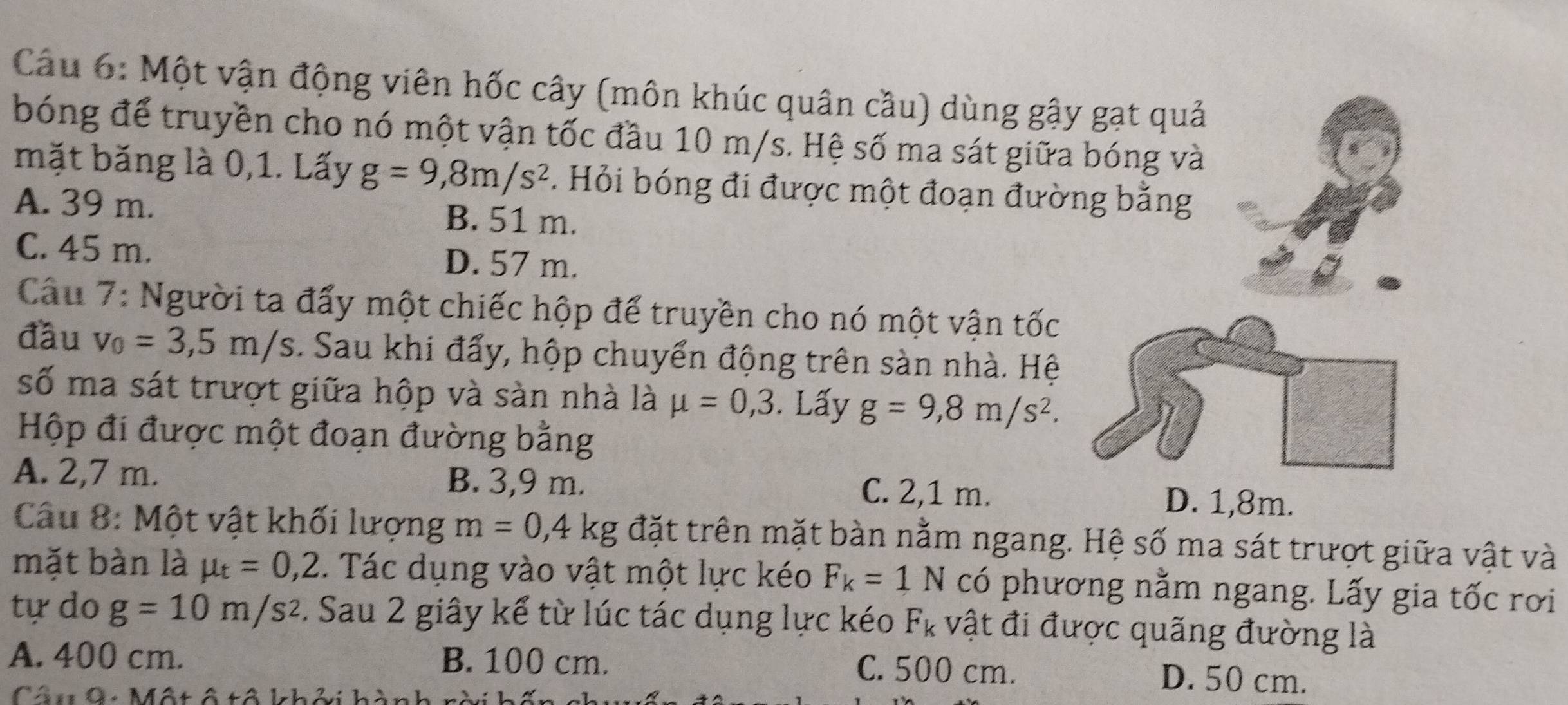 Cầu 6: Một vận động viên hốc cây (môn khúc quân cầu) dùng gậy gạt quả
bóng để truyền cho nó một vận tốc đầu 10 m/s. Hệ số ma sát giữa bóng và
mặt băng là 0,1. Lấy g=9,8m/s^2. Hỏi bóng đi được một đoạn đường bằng
A. 39 m. B. 51 m.
C. 45 m. D. 57 m.
Câu 7: Người ta đẩy một chiếc hộp để truyền cho nó một vận tốc
đầu v_0=3,5m/s. Sau khi đẩy, hộp chuyển động trên sàn nhà. Hệ
số ma sát trượt giữa hộp và sàn nhà là mu =0,3. Lấy g=9,8m/s^2. 
Hộp đi được một đoạn đường bằng
A. 2,7 m. B. 3,9 m. C. 2,1 m.
D. 1,8m.
Câu 8: Một vật khối lượng m=0,4kg đặt trên mặt bàn nằm ngang. Hệ số ma sát trượt giữa vật và
mặt bàn là mu _t=0,2.. Tác dụng vào vật một lực kéo F_k=1N có phương nằm ngang. Lấy gia tốc rơi
tự do g=10m/s^2. Sau 2 giây kể từ lúc tác dụng lực kéo F_k vật đi được quãng đường là
A. 400 cm. B. 100 cm. C. 500 cm. D. 50 cm.
Câu 9: Một ô tô khởi hành