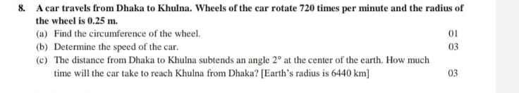 A car travels from Dhaka to Khulna. Wheels of the car rotate 720 times per minute and the radius of 
the wheel is 0.25 m. 
(a) Find the circumference of the wheel. 01 
(b) Determine the speed of the car. 03 
(c) The distance from Dhaka to Khulna subtends an angle 2° at the center of the earth. How much 
time will the car take to reach Khulna from Dhaka? [Earth’s radius is 6440 km] 03