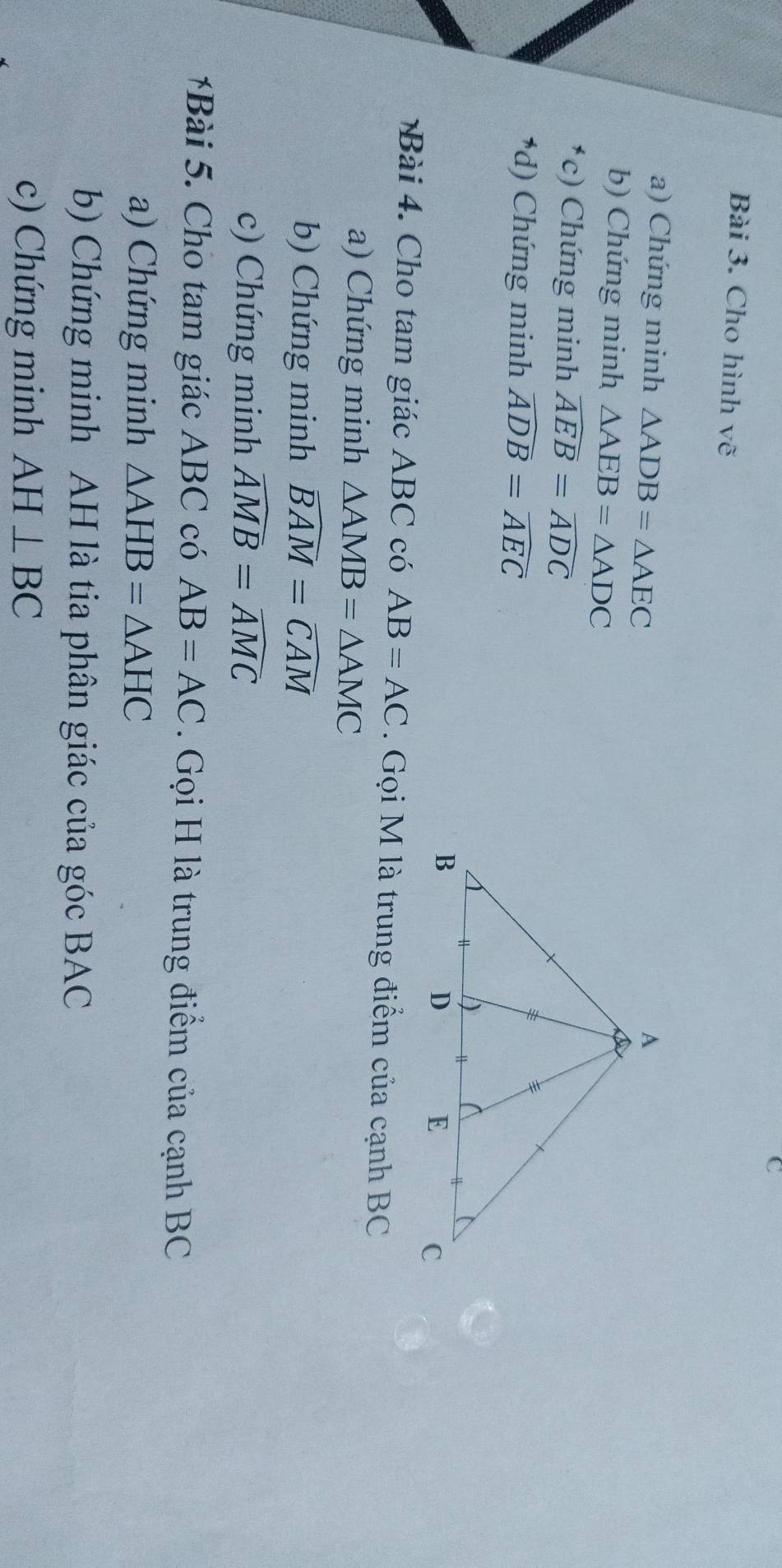 Cho hình vẽ 
a) Chứng minh △ ADB=△ AEC
b) Chứng minh △ AEB=△ ADC
*c) Chứng minh widehat AEB=widehat ADC
*d) Chứng minh widehat ADB=widehat AEC
Bài 4 . Cho tam giác ABC có AB=AC. Gọi M là trung điểm của cạnh BC
a) Chứng minh △ AMB=△ AMC
b) Chứng minh widehat BAM=widehat CAM
c) Chứng minh widehat AMB=widehat AMC
*Bài 5. Cho tam giác ABC có AB=AC. Gọi H là trung điểm của cạnh BC
a) Chứng minh △ AHB=△ AHC
b) Chứng minh AH là tia phân giác của góc BAC
c) Chứng minh AH⊥ BC