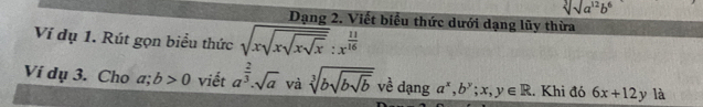 sqrt[3](a^(12)b^6)
Dạng 2. Viết biểu thức dưới dạng lũy thừa 
Ví dụ 1. Rút gọn biểu thức sqrt(xsqrt xsqrt xsqrt x):x^(frac 11)16 
Ví dụ 3. Cho a; b>0 viết a^(frac 2)3· sqrt(a) và sqrt[3](bsqrt bsqrt b) về dạng a^x, b^y;x,y∈ R. Khi đó 6x+12y là