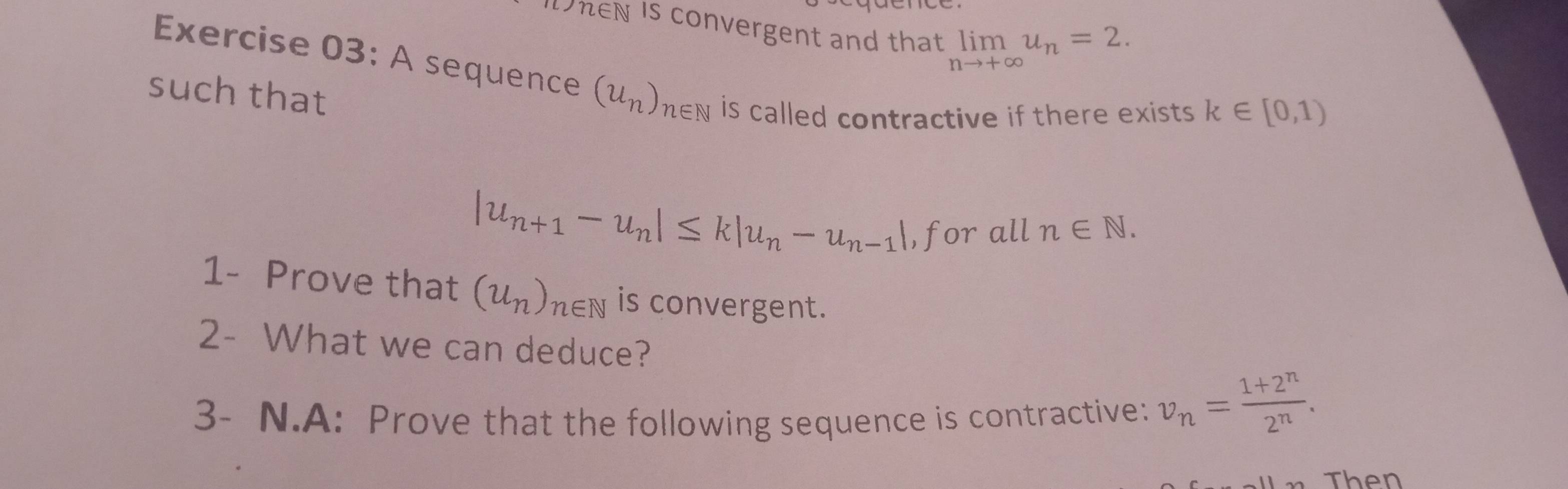 DheN is convergent and that limlimits _nto +∈fty u_n=2. 
Exercise 03: A sequence (u_n)_n∈ N is called contractive if there exists. 
such that
k∈ [0,1)
|u_n+1-u_n|≤ k|u_n-u_n-1| ,for all n∈ N. 
1- Prove that (u_n)_n∈ N is convergent. 
2- What we can deduce? 
3- N.A: Prove that the following sequence is contractive: v_n= (1+2^n)/2^n . 
Then