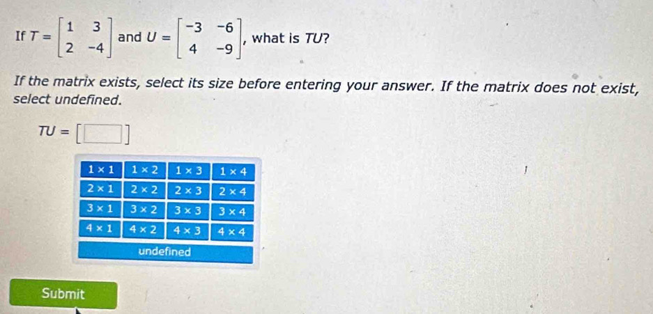 If T=beginbmatrix 1&3 2&-4endbmatrix and U=beginbmatrix -3&-6 4&-9endbmatrix , what is TU?
If the matrix exists, select its size before entering your answer. If the matrix does not exist,
select undefined.
TU=□
Submit