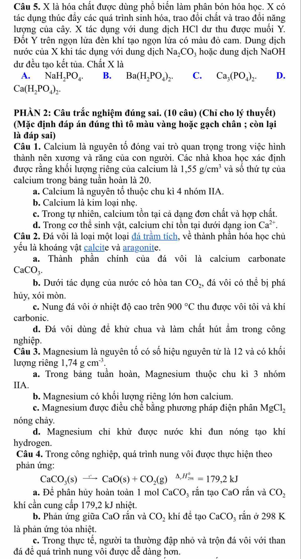 là hóa chất được dùng phổ biến làm phân bón hóa học. X có
tác dụng thúc đầy các quá trình sinh hóa, trao đổi chất và trao đổi năng
lượng của cây. X tác dụng với dung dịch HCl dư thu được muối Y.
Đốt Y trên ngọn lửa đèn khí tạo ngọn lửa có màu đỏ cam. Dung dịch
nước của X khi tác dụng với dung dịch Na_2CO_3 hoặc dung dịch NaOH
dư đều tạo kết tủa. Chất X là
A. NaH_2PO_4. B. Ba(H_2PO_4)_2. C. Ca_3(PO_4)_2. D.
Ca(H_2PO_4)_2.
PHÀN 2: Câu trắc nghiệm đúng sai. (10 câu) (Chỉ cho lý thuyết)
(Mặc định đáp án đúng thì tô màu vàng hoặc gạch chân ; còn lại
là đáp sai)
Câu 1. Calcium là nguyên tố đóng vai trò quan trọng trong việc hình
thành nên xương và răng của con người. Các nhà khoa học xác định
được rằng khối lượng riêng của calcium là 1,55g/cm^3 và số thứ tự của
calcium trong bảng tuần hoàn là 20.
a. Calcium là nguyên tố thuộc chu kì 4 nhóm IIA.
b. Calcium là kim loại nhẹ.
c. Trong tự nhiên, calcium tồn tại cả dạng đơn chất và hợp chất.
d. Trong cơ thể sinh vật, calcium chỉ tồn tại dưới dạng ion Ca^(2+).
Câu 2. Đá vôi là loại một loại đá trầm tích, về thành phần hóa học chủ
yếu là khoáng vật calcite và aragonite.
a. Thành phần chính của đá vôi là calcium carbonate
CaCO_3.
b. Dưới tác dụng của nước có hòa tan CO_2 , đá vôi có thể bị phá
hủy, xói mòn.
c. Nung đá vôi ở nhiệt độ cao trên 900°C thu được vôi tôi và khí
carbonic.
d. Đá vôi dùng để khử chua và làm chất hút ẩm trong công
nghiệp.
Câu 3. Magnesium là nguyên tố có số hiệu nguyên tử là 12 và có khối
lượng riêng 1,74gcm^(-3).
a. Trong bảng tuần hoàn, Magnesium thuộc chu kì 3 nhóm
IIA.
b. Magnesium có khối lượng riêng lớn hơn calcium.
c. Magnesium được điều chế bằng phương pháp điện phân MgCl_2
nóng chảy.
d. Magnesium chỉ khử được nước khi đun nóng tạo khí
hydrogen.
Câu 4. Trong công nghiệp, quá trình nung vôi được thực hiện theo
phản ứng:
CaCO_3(s)to CaO(s)+CO_2(g) △ _rH_(298)^0=179,2kJ
a. Để phân hủy hoàn toàn 1 mol CaCO_3 rắn tạo CaO rắn và CO_2
khí cần cung cấp 179,2 kJ nhiệt.
b. Phản ứng giữa CaO rắn và CO_2 khí để tạo CaCO_3 rắn ở 298 K
là phản ứng tỏa nhiệt.
c. Trong thực tế, người ta thường đập nhỏ và trộn đá vôi với than
đá để quá trình nung vôi được dễ dàng hơn.