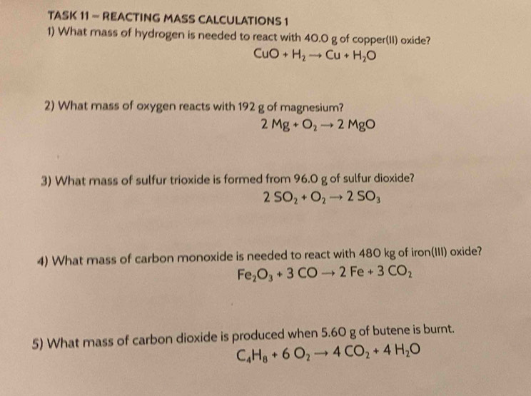 TASK 11 - REACTING MASS CALCULATIONS 1 
1) What mass of hydrogen is needed to react with 40.0 g of copper(II) oxide?
CuO+H_2to Cu+H_2O
2) What mass of oxygen reacts with 192 g of magnesium?
2Mg+O_2to 2MgO
3) What mass of sulfur trioxide is formed from 96.0 g of sulfur dioxide?
2SO_2+O_2to 2SO_3
4) What mass of carbon monoxide is needed to react with 480 kg of iron(III) oxide?
Fe_2O_3+3COto 2Fe+3CO_2
5) What mass of carbon dioxide is produced when 5.60 g of butene is burnt.
C_4H_8+6O_2to 4CO_2+4H_2O