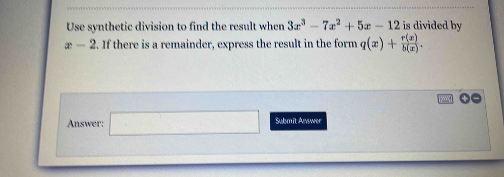 Use synthetic division to find the result when 3x^3-7x^2+5x-12 is divided by
x-2. If there is a remainder, express the result in the form q(x)+ r(x)/b(x) . 
Answer: □  
) Submit Answer