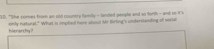 “She comes from an old country family - landed people and so forth - and so it's 
only natural.” What is implied here about Mr Birling’s understanding of social 
hierarchy?