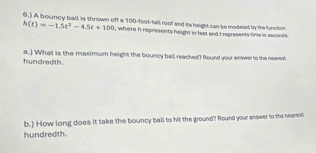 6.) A bouncy ball is thrown off a 100-foot -tall roof and its height can be modeled by the function
h(t)=-1.5t^2-4.5t+100 , where h represents height in feet and t represents time in seconds. 
a.) What is the maximum height the bouncy ball reached? Round your answer to the nearest 
hundredth. 
b.) How long does it take the bouncy ball to hit the ground? Round your answer to the nearest 
hundredth.