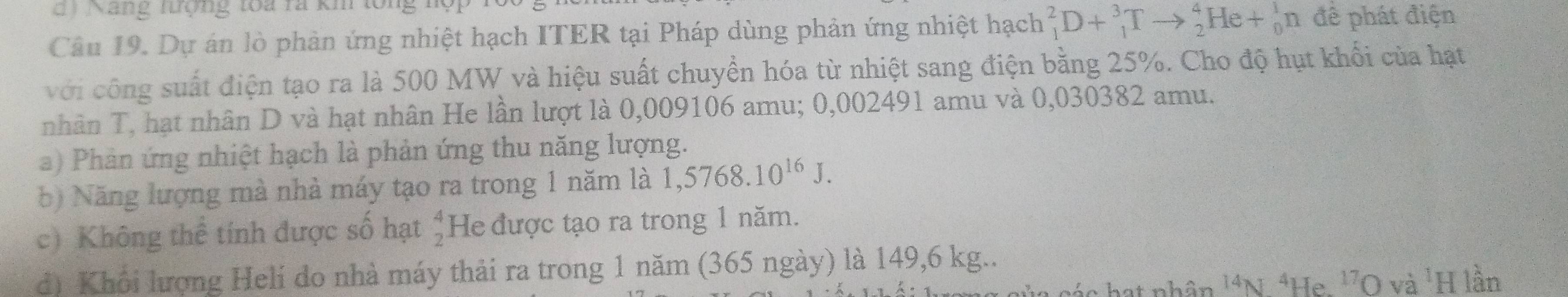 Năng tượng toa rã kh lổng 
Câu 19. Dự án lò phản ứng nhiệt hạch ITER tại Pháp dùng phản ứng nhiệt hạch _1^(2D+_1^3Tto _2^4He+_0^1n để phát điện 
với công suất điện tạo ra là 500 MW và hiệu suất chuyển hóa từ nhiệt sang điện bằng 25%. Cho độ hụt khổi của hạt 
nhân T, hạt nhân D và hạt nhân He lần lượt là 0,009106 amu; 0,002491 amu và 0,030382 amu. 
a) Phản ứng nhiệt hạch là phản ứng thu năng lượng. 
b) Năng lượng mà nhà máy tạo ra trong 1 năm là 1,5768.10^16)J. 
c) Không thể tính được số hạt beginarrayr 4 2endarray He được tạo ra trong 1 năm. 
đ) Khổi lượng Helí do nhà máy thải ra trong 1 năm (365 ngày) là 149,6 kg.. 
''O và 'H lần