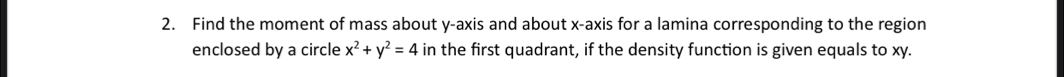 Find the moment of mass about y-axis and about x-axis for a lamina corresponding to the region 
enclosed by a circle x^2+y^2=4 in the first quadrant, if the density function is given equals to xy.