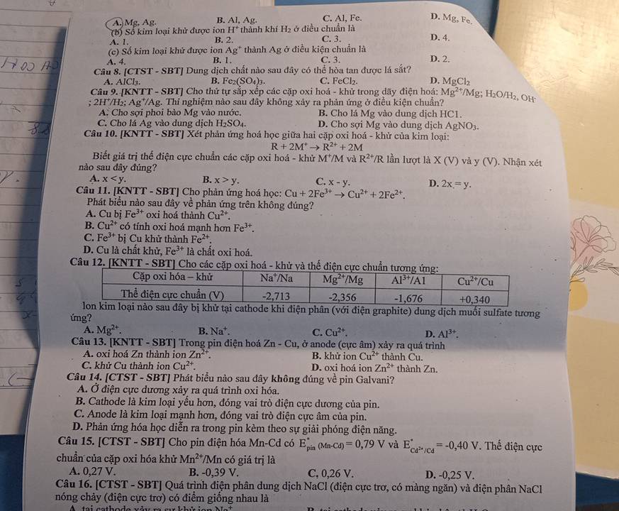 A Mg, Ag. B. Al, Ag. C. Al, Fe. D. Mg, Fe.
(b) Số kim loại khử được ion H^+ thành khí H_2 ở điều chuẩn là D. 4.
A. 1, B. 2. C. 3.
(c) Số kim loại khử được ion Ag^+ thành Ag ở điều kiện chuẩn là
A. 4. B. 1, C. 3. D. 2.
Câu 8. [ TST-SBT [ Dung dịch chất nào sau đây có thể hòa tan được lá sắt?
A. AICl_3. B. Fe_2(SO_4)_3. C. FeCl₂. D. MgCl_2
Câu 9. [KNTT-SBT * Cho thứ tự sắp xếp các cặp oxi hoá - khử trong dãy điện hoá: Mg^(2+)/Mg;H_2O/H_2 , OH
; 2 H^+/H_2;Ag^+/ Ag. Thi nghiệm nào sau đây không xảy ra phản ứng ở điều kiện chuẩn?
A. Cho sợi phoi bào Mg vào nước. B. Cho lá Mg vào dung dịch HC1.
C. Cho lá Ag vào dung dịch H_2SO_4. D. Cho sợi Mg vào dung dịch AgNO_3.
Câu 10. [KNTT-SBT]Xvarepsilon t phản ứng hoá học giữa hai cặp oxi hoá - khử của kim loại:
R+2M^+to R^(2+)+2M
Biết giá trị thể điện cực chuẩn các cặp oxi hoá - khử M^+/M và R^(2+)/R lần lượt là X(V) và y (V ). Nhận :
nào sau đây đúng?
A. x B. x>y. C. x-y. D. 2x=y.
Câu 11. [KNTT - SBT] Cho phản ứng hoá học: Cu+2Fe^(3+)to Cu^(2+)+2Fe^(2+).
Phát biểu nào sau đây về phản ứng trên không đúng?
A. Cu bị Fe^(3+) oxi hoá thành Cu^(2+).
B. Cu^(2+) có tính oxi hoá mạnh hơn Fe^(3+).
C. Fe^(3+) bị Cu khử thành Fe^(2+).
D. Cu là chất khử, Fe^(3+) là chất oxi hoá.
Câu 12. [KNTT - SBT] Cho các cặp oxi hoá - khử và thế điện 
hode khi điện phân (với điện graphite) dung dịch muối sulfate tương
ứng?
A. Mg^(2+). B. Na^+. C. Cu^(2+). D. Al^(3+).
Câu 13. [KNTT - SBT] Trong pin điện hoá Zn-Cu , ở anode (cực âm) xảy ra quá trình
A. oxi hoá Zn thành ion Zn^(2+). B. khử ion Cu^(2+) thành Cu.
C. khử Cu thành ion Cu^(2+). D. oxi hoá ion Zn^(2+) thành Zn.
Câu 14. [CTST - SBT] Phát biểu nào sau đây không đúng về pin Galvani?
A. Ở điện cực dương xảy ra quá trình oxi hóa.
B. Cathode là kim loại yếu hơn, đóng vai trò điện cực dương của pin.
C. Anode là kim loại mạnh hơn, đóng vai trò điện cực âm của pin.
D. Phản ứng hóa học diễn ra trong pin kèm theo sự giải phóng điện năng.
Câu 15. [CTST - SBT] Cho pin điện hóa Mn-Cd có E_(pin)^*(Mn-Cd)=0,79V và E_Cd^(2+)/Cd^circ =-0,40V. Thế điện cực
chuẩn của cặp oxi hóa khử Mn^(2+) /Mn có giá trị là
A. 0,27 V. B. -0,39 V. C, 0,26 V. D. -0,25 V.
Câu 16. [CTST - SBT] Quá trình điện phân dung dịch NaCl (điện cực trơ, có màng ngăn) và điện phân NaCl
nóng chảy (điện cực trơ) có điểm giống nhau là