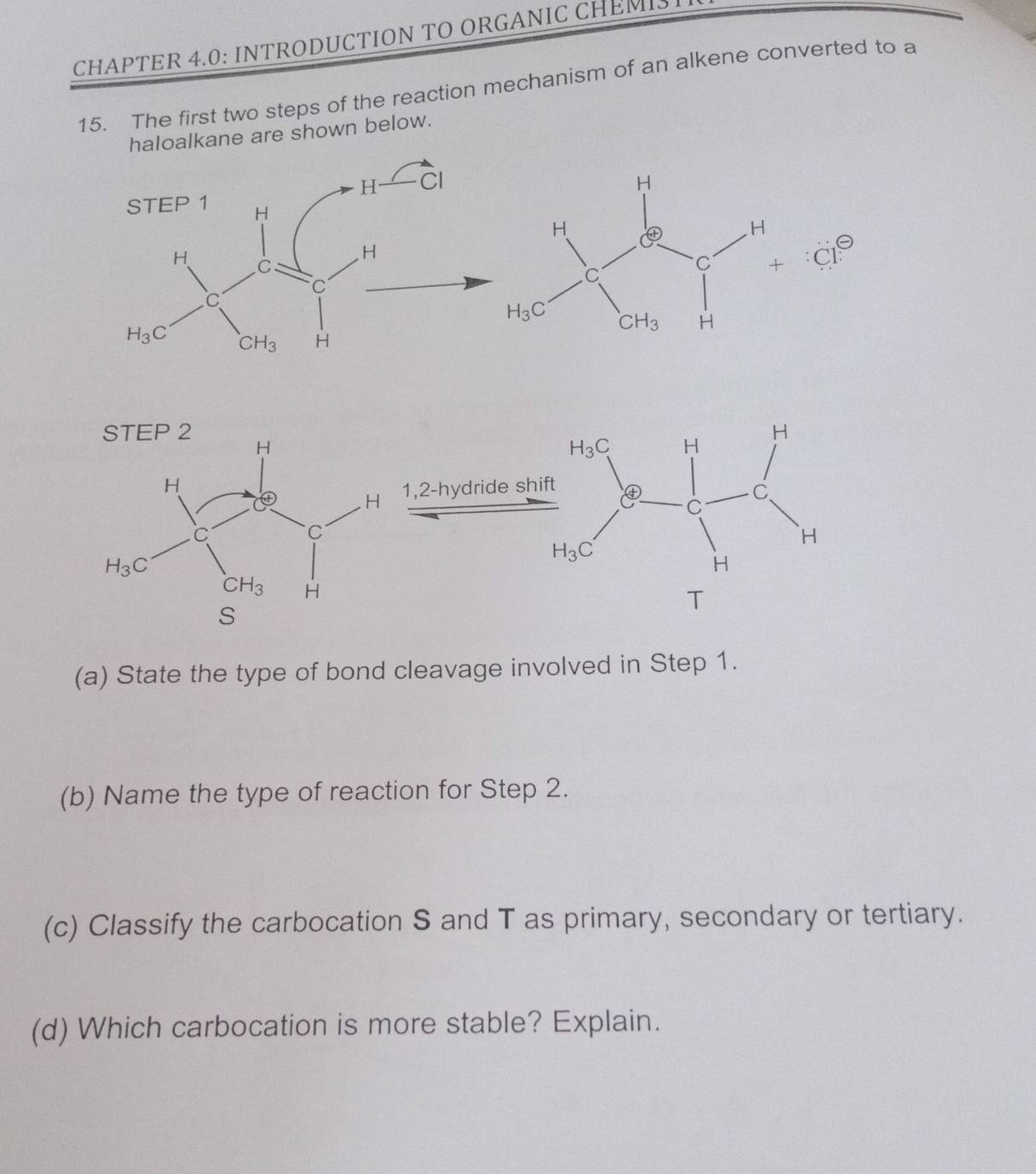 CHAPTER 4.0: INTRODUCTION TO ORGANIC CHEMIS
15. The first two steps of the reaction mechanism of an alkene converted to a
haloalkane are shown below.
C1?
(a) State the type of bond cleavage involved in Step 1.
(b) Name the type of reaction for Step 2.
(c) Classify the carbocation S and T as primary, secondary or tertiary.
(d) Which carbocation is more stable? Explain.