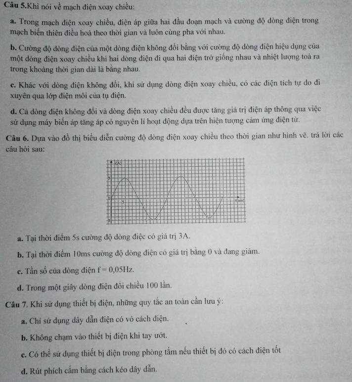 Câu 5.Khi nói về mạch điện xoay chiều:
a. Trong mạch điện xoay chiều, điện áp giữa hai đầu đoạn mạch và cường độ dòng điện trong
mạch biển thiên điều hoả theo thời gian và luôn cùng pha với nhau.
b. Cường độ dòng điện của một dòng điện không đổi bằng với cường độ dòng điện hiệu dụng của
một đòng điện xoay chiều khi hai dòng điện đi qua hai điện trở giống nhau và nhiệt lượng toả ra
trong khoảng thời gian dài là bằng nhau.
c. Khác với dòng điện không đổi, khi sử dụng dòng điện xoay chiều, có các điện tích tự do đi
xuyên qua lớp điện môi của tụ điện.
d. Cá đòng điện không đổi và đòng điện xoay chiều đều được tăng giá trị điện áp thông qua việc
sử dụng máy biển áp tăng áp có nguyên lí hoạt động dựa trên hiện tượng cảm ứng điện từ.
Câu 6. Dựa vào đồ thị biểu diễn cường độ dòng điện xoay chiều theo thời gian như hình vẽ. trả lời các
câu hỏi sau:
a. Tại thời điểm 5s cường độ dòng điệc có giá trị 3A.
b. Tại thời điểm 10ms cường độ dòng điện có giá trị băng 0 và đang giảm.
c. Tần số của đòng điện f=0,05Hz.
d. Trong một giây dòng điện đồi chiều 100 lần.
Câu 7. Khi sử dụng thiết bị điện, những quy tắc an toàn cần lưu ý:
a. Chỉ sử dụng dây dẫn điện có vỏ cách diện.
b. Không chạm vào thiết bị điện khi tay ướt.
c. Có thể sử dụng thiết bị điện trong phòng tắm nếu thiết bị đó có cách điện tốt
d. Rút phích cắm bằng cách kéo dây dẫn.