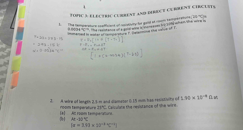 TOPIC 3: ELECTRIC CURRENT AND DIRECT CURRENT CIRCUITS
(20°C) is 
1. The temperature coefficient of resistivity for gold at room temperature 10% when the wire is
0.0034°C^(-1). The resistance of a gold wire is increases 
immersed in water of temperature T. Determine the value of T. 
2. A wire of length 2.5 m and diameter 0.15 mm has resistivity of 1.90* 10^(-8)Omega at 
room temperature 25°C. Calculate the resistance of the wire. 
(a) At room temperature. 
(b) At-10°C
[alpha =3.93* 10^(-3circ)C^(-1)]