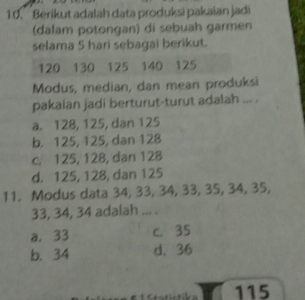 Berikut adalah data produksi pakaian jadi
(dalam potongan) di sebuah garmen
selama 5 hari sebagai berikut.
120 130 125 140 125
Modus, median, dan mean produksi
pakaian jadi berturut-turut adalah ... .
a. 128, 125, dan 125
b. 125, 125, dan 128
c. 125, 128, dan 128
d. 125, 128, dan 125
11. Modus data 34, 33, 34, 33, 35, 34, 35,
33, 34, 34 adalah ... .
a. 33 c. 35
b. 34 d. 36
115