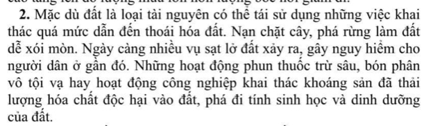 Mặc dù đất là loại tài nguyên có thể tái sử dụng những việc khai 
thác quá mức dẫn đến thoái hóa đất. Nạn chặt cây, phá rừng làm đất 
dễ xói mòn. Ngày cảng nhiều vụ sạt lở đất xảy ra, gây nguy hiểm cho 
người dân ở gần đó. Những hoạt động phun thuốc trừ sâu, bón phân 
vô tội vạ hay hoạt động công nghiệp khai thác khoáng sản đã thải 
lượng hóa chất độc hại vào đất, phá đi tính sinh học và dinh dưỡng 
của đất.