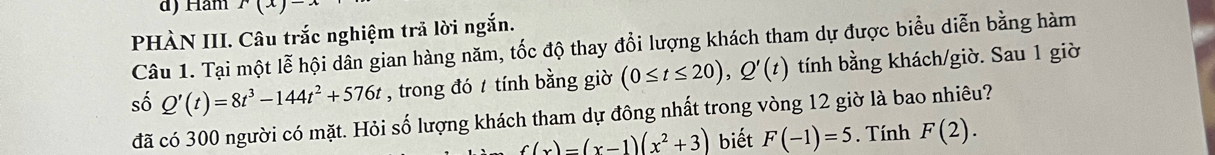 Ham r(x)-x
PHÀN III. Câu trắc nghiệm trã lời ngắn. 
Câu 1. Tại một lễ hội dân gian hàng năm, tốc độ thay đổi lượng khách tham dự được biểu diễn bằng hàm 
số Q'(t)=8t^3-144t^2+576t , trong đó / tính bằng giờ (0≤ t≤ 20), Q'(t) tính bằng khách/giờ. Sau 1 giờ 
đã có 300 người có mặt. Hỏi số lượng khách tham dự đông nhất trong vòng 12 giờ là bao nhiêu?
f(x)=(x-1)(x^2+3) biết F(-1)=5. Tính F(2).