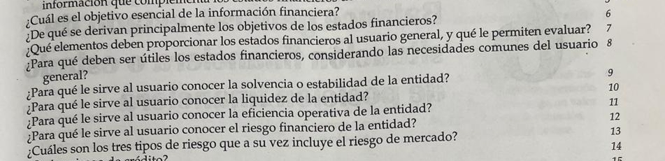 información que compieme 
;Cuál es el objetivo esencial de la información financiera? 6 
¿De qué se derivan principalmente los objetivos de los estados financieros? 
:Qué elementos deben proporcionar los estados financieros al usuario general, y qué le permiten evaluar? ₹7 
¿Para qué deben ser útiles los estados financieros, considerando las necesidades comunes del usuario 8 
general? 
¿Para qué le sirve al usuario conocer la solvencia o estabilidad de la entidad? 9 
¿Para qué le sirve al usuario conocer la liquidez de la entidad? 10 
¿Para qué le sirve al usuario conocer la eficiencia operativa de la entidad? 11 
12 
¿Para qué le sirve al usuario conocer el riesgo financiero de la entidad? 
¿Cuáles son los tres tipos de riesgo que a su vez incluye el riesgo de mercado? 
13 
14