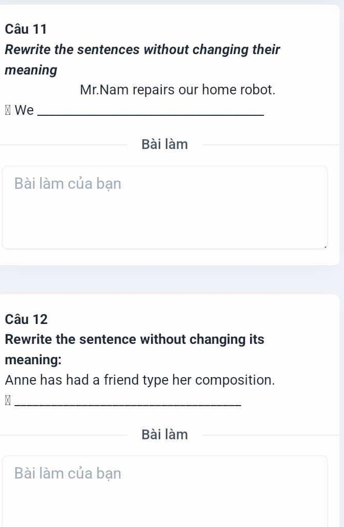 Rewrite the sentences without changing their 
meaning 
Mr.Nam repairs our home robot. 
⊥ We_ 
Bài làm 
Bài làm của bạn 
Câu 12 
Rewrite the sentence without changing its 
meaning: 
Anne has had a friend type her composition. 
_^ 
Bài làm 
Bài làm của bạn