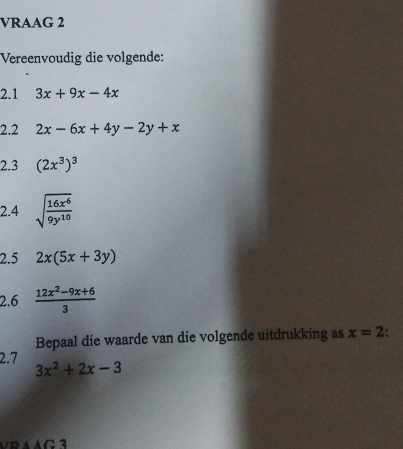 VRAAG 2 
Vereenvoudig die volgende: 
2.1 3x+9x-4x
2.2 2x-6x+4y-2y+x
2.3 (2x^3)^3
2.4 sqrt(frac 16x^6)9y^(10)
2.5 2x(5x+3y)
2.6  (12x^2-9x+6)/3 
Bepaal die waarde van die volgende uitdrukking as x=2
2.7 3x^2+2x-3