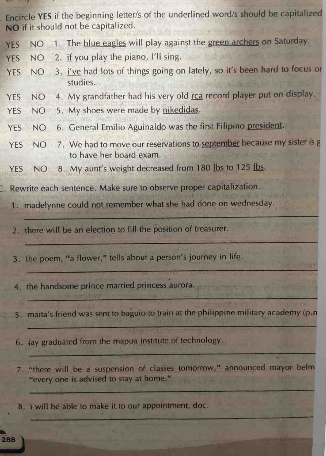 Encircle YES if the beginning letter/s of the underlined word/s should be capitalized 
NO if it should not be capitalized. 
YES NO 1. The blue eagles will play against the green archers on Saturday. 
YES NO 2. if you play the piano, I'll sing. 
YES NO 3. i've had lots of things going on lately, so it's been hard to focus or 
studies. 
YES NO 4. My grandfather had his very old rca record player put on display. 
YES NO 5. My shoes were made by nikedidas. 
YES NO 6. General Emilio Aguinaldo was the first Filipino president. 
YES NO 7. We had to move our reservations to september because my sister is g 
to have her board exam. 
YES NO 8. My aunt's weight decreased from 180 Ibs to 125 Ibs. 
C. Rewrite each sentence. Make sure to observe proper capitalization. 
1. madelynne could not remember what she had done on wednesday. 
_ 
2. there will be an election to fill the position of treasurer. 
_ 
3. the poem, “a flower,” tells about a person’s journey in life. 
_ 
4. the handsome prince married princess aurora. 
_ 
5. maita’s friend was sent to baguio to train at the philippine military academy (p.n 
_ 
6. jay graduated from the mapua institute of technology. 
_ 
7. “there will be a suspension of classes tomorrow,” announced mayor belm 
_ 
“every one is advised to stay at home.“ 
8. i will be able to make it to our appointment, doc. 
_
288