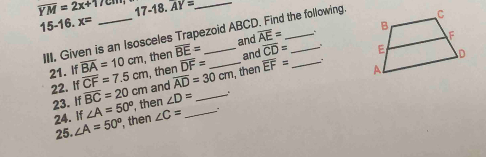 overline YM=2x+17cm 17-1 8. 3. AY= _ 
15-16. x=
III. Given is an Isosceles Trapezoid ABCD. Find the following. 
and overline AE=
21. If overline BA=10cm , then overline BE= _and overline CD= _
overline DF=
22. If overline CF=7.5cm , then overline AD=30cm , then overline EF=
23. If overline BC=20cm and_ 
24. If ∠ A=50° , then ∠ D= _ 
25. ∠ A=50° , then ∠ C=.