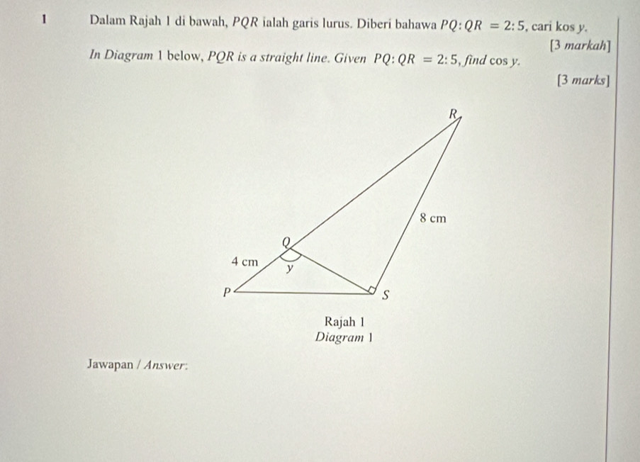 Dalam Rajah 1 di bawah, PQR ialah garis lurus. Diberi bahawa PQ:QR=2:5 , cari kos y. 
[3 markah] 
In Diagram 1 below, PQR is a straight line. Given PQ:QR=2:5 , find cos y. 
[3 marks] 
Rajah 1 
Diagram 1 
Jawapan / Answer: