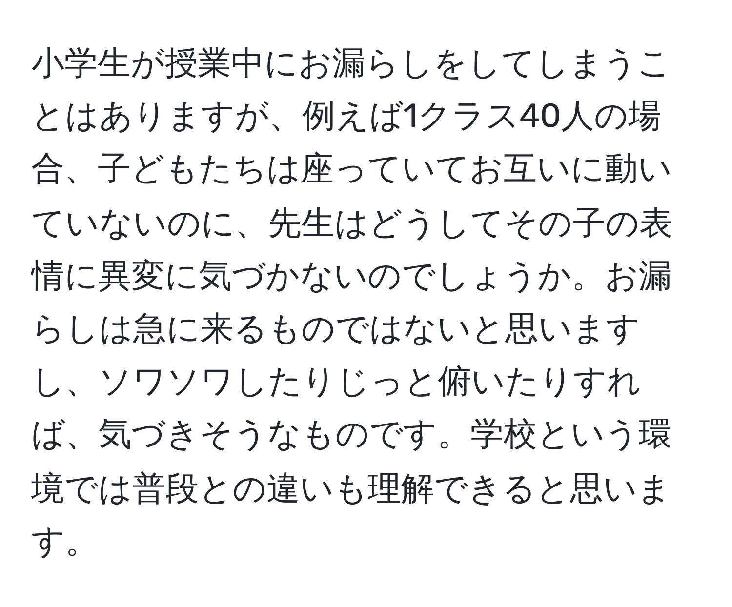 小学生が授業中にお漏らしをしてしまうことはありますが、例えば1クラス40人の場合、子どもたちは座っていてお互いに動いていないのに、先生はどうしてその子の表情に異変に気づかないのでしょうか。お漏らしは急に来るものではないと思いますし、ソワソワしたりじっと俯いたりすれば、気づきそうなものです。学校という環境では普段との違いも理解できると思います。