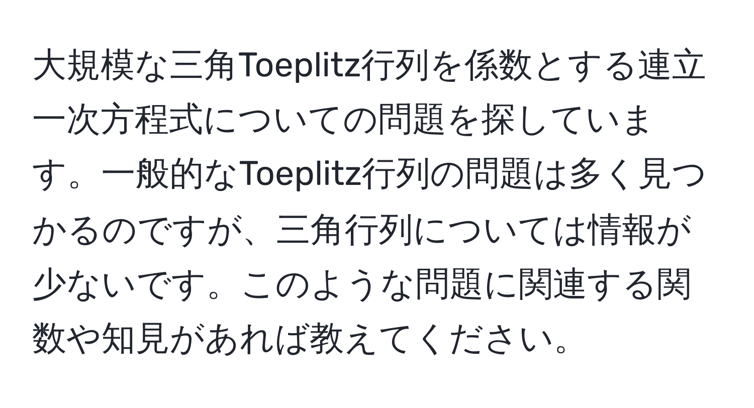 大規模な三角Toeplitz行列を係数とする連立一次方程式についての問題を探しています。一般的なToeplitz行列の問題は多く見つかるのですが、三角行列については情報が少ないです。このような問題に関連する関数や知見があれば教えてください。