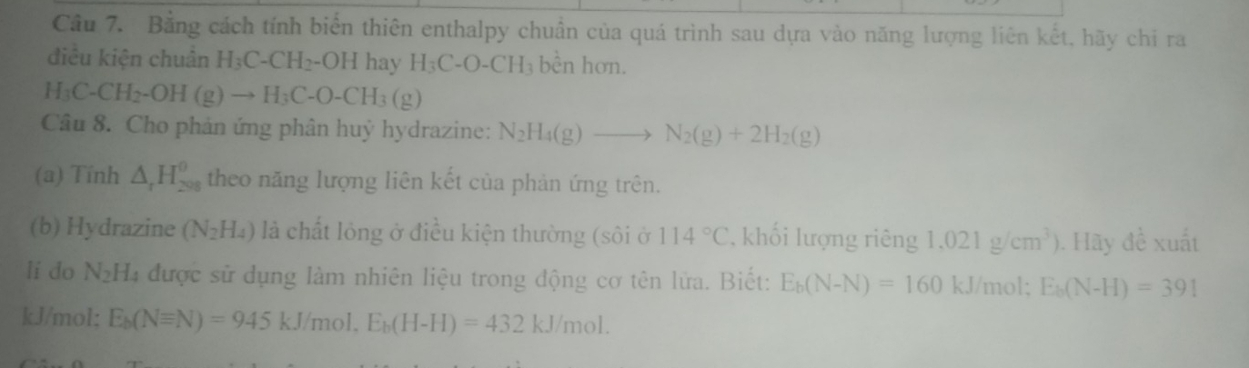 Bằng cách tính biển thiên enthalpy chuẩn của quá trình sau dựa vào năng lượng liên kết, hãy chi ra 
điều kiện chuẩn H_3C-CH_2-OH hay H_3C-O-CH_3 bèn hơn.
H_3C-CH_2-OH(g)to H_3C-O-CH_3(g)
Câu 8. Cho phản ứng phân huỷ hydrazine: N_2H_4(g)to N_2(g)+2H_2(g)
(a) Tính △ _rH_(208)^(θ) theo năng lượng liên kết của phản ứng trên. 
(b) Hydrazine (N_2H_4) là chất lỏng ở điều kiện thường (sôi ở 114°C , khối lượng riêng 1.021g/cm^3). Hãy đề xuất 
li do N_2H_4 được sử dụng làm nhiên liệu trong động cơ tên lửa. Biết: E_b(N-N)=160 | kJ/mol; E_b(N-H)=391
kJ/mol; E_b(Nequiv N)=945kJ/mol, E_b(H-H)=432kJ/mol.