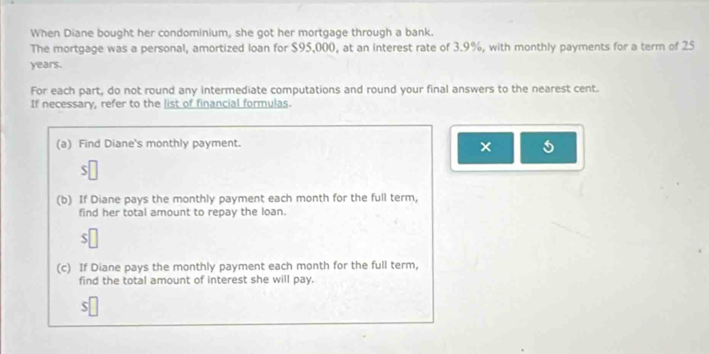 When Diane bought her condominium, she got her mortgage through a bank. 
The mortgage was a personal, amortized loan for $95,000, at an interest rate of 3.9%, with monthly payments for a term of 25
years. 
For each part, do not round any intermediate computations and round your final answers to the nearest cent. 
If necessary, refer to the list of financial formulas. 
(a) Find Diane's monthly payment. 
× 
(b) If Diane pays the monthly payment each month for the full term, 
find her total amount to repay the loan. 
S 
(c) If Diane pays the monthly payment each month for the full term, 
find the total amount of interest she will pay. 
S