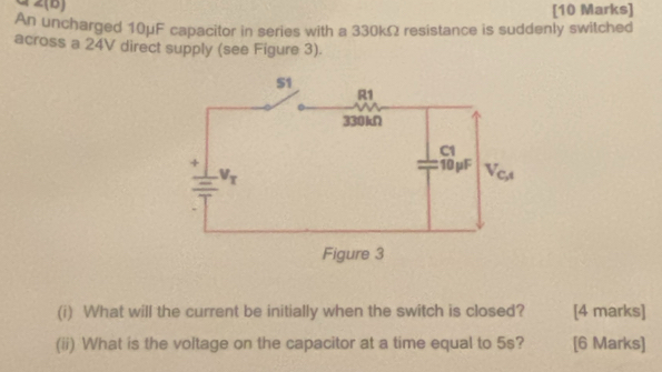 An uncharged 10μF capacitor in series with a 330kΩ resistance is suddenly switched
across a 24V direct supply (see Figure 3).
(i) What will the current be initially when the switch is closed? [4 marks]
(ii) What is the voltage on the capacitor at a time equal to 5s? [6 Marks]