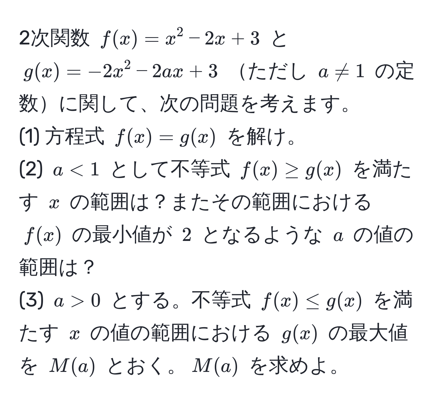 2次関数 $f(x)=x^2-2x+3$ と $g(x)=-2x^2-2ax+3$ ただし $a != 1$ の定数に関して、次の問題を考えます。  
(1) 方程式 $f(x)=g(x)$ を解け。  
(2) $a<1$ として不等式 $f(x) ≥ g(x)$ を満たす $x$ の範囲は？またその範囲における $f(x)$ の最小値が $2$ となるような $a$ の値の範囲は？  
(3) $a > 0$ とする。不等式 $f(x) ≤ g(x)$ を満たす $x$ の値の範囲における $g(x)$ の最大値を $M(a)$ とおく。$M(a)$ を求めよ。