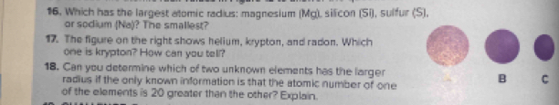 16, Which has the largest atomic radius: magnesium (Mg), silicon (Si), sulfur (S), 
or sodium (Na)? The smallest? 
17. The figure on the right shows helium, krypton, and radon. Which 
one is krypton? How can you tell? 
18. Can you determine which of two unknown elements has the larger 
radius if the only known information is that the atomic number of one 
B C 
of the elements is 20 greater than the other? Explain.