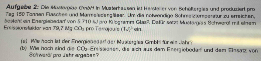 Aufgabe 2: Die Musterglas GmbH in Musterhausen ist Hersteller von Behälterglas und produziert pro 
Tag 150 Tonnen Flaschen und Marmeladengläser. Um die notwendige Schmelztemperatur zu erreichen, 
besteht ein Energiebedarf von 5.710 kJ pro Kilogramm Glas^2 F. Dafür setzt Musterglas Schweröl mit einem 
Emissionsfaktor von 79,7 Mg CO_2 pro Terrajoule (TJ)^3 ein. 
(a) Wie hoch ist der Energiebedarf der Musterglas GmbH für ein Jahr? 
(b) Wie hoch sind die CO_2 -Emissionen, die sich aus dem Energiebedarf und dem Einsatz von 
Schweröl pro Jahr ergeben?